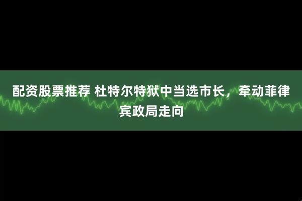 配资股票推荐 杜特尔特狱中当选市长，牵动菲律宾政局走向