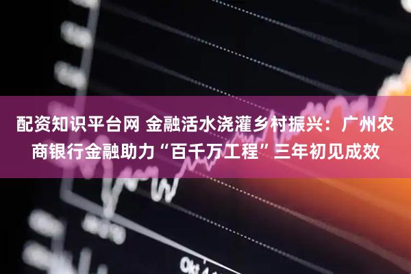 配资知识平台网 金融活水浇灌乡村振兴：广州农商银行金融助力“百千万工程”三年初见成效