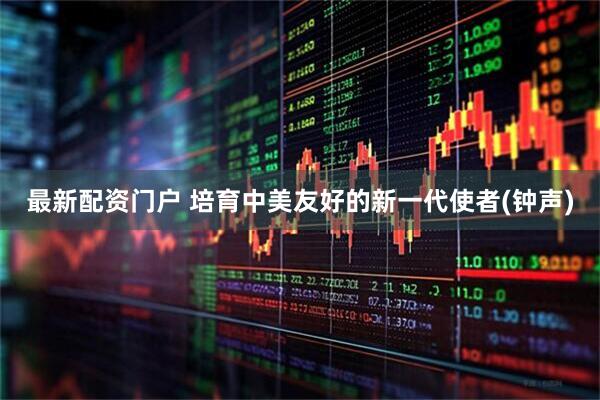 最新配资门户 培育中美友好的新一代使者(钟声)