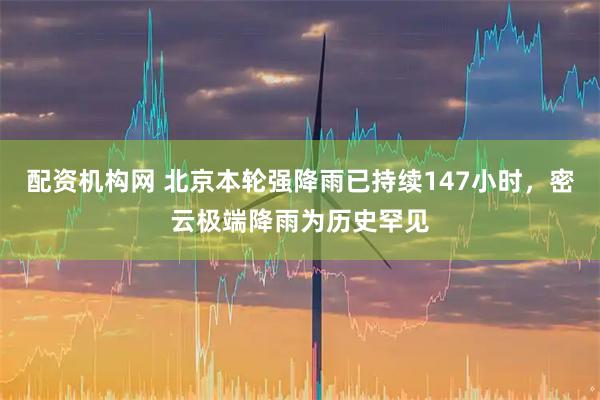 配资机构网 北京本轮强降雨已持续147小时，密云极端降雨为历史罕见