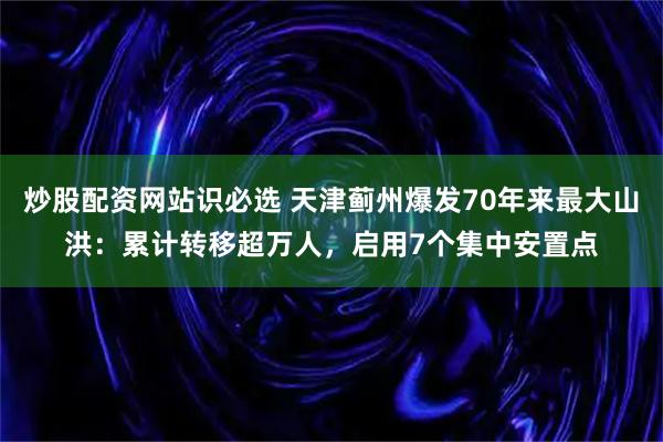 炒股配资网站识必选 天津蓟州爆发70年来最大山洪：累计转移超万人，启用7个集中安置点