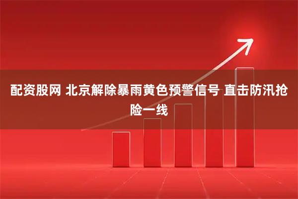 配资股网 北京解除暴雨黄色预警信号 直击防汛抢险一线