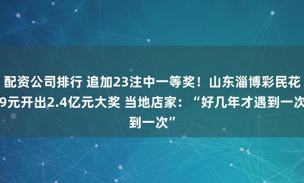 配资公司排行 追加23注中一等奖！山东淄博彩民花69元开出2.4亿元大奖 当地店家：“好几年才遇到一次”