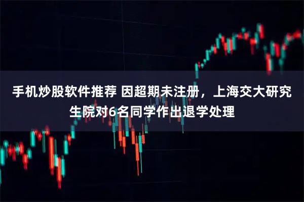 手机炒股软件推荐 因超期未注册，上海交大研究生院对6名同学作出退学处理