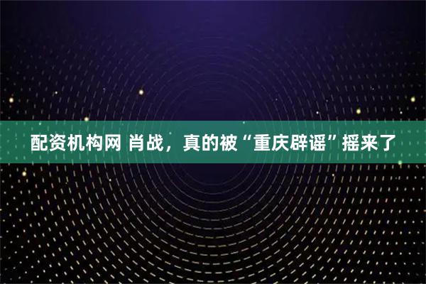 配资机构网 肖战，真的被“重庆辟谣”摇来了