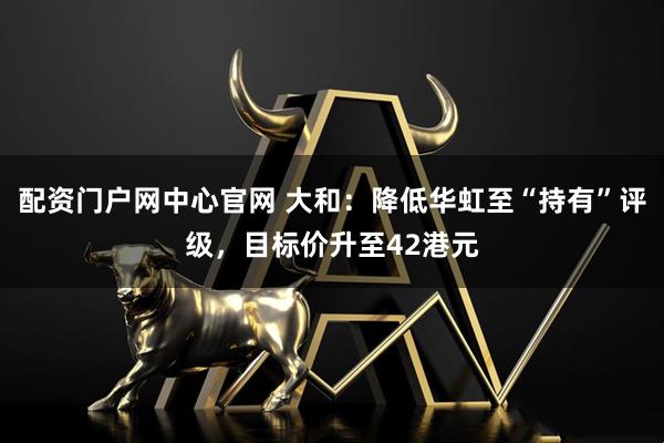 配资门户网中心官网 大和：降低华虹至“持有”评级，目标价升至42港元