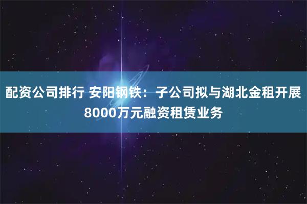 配资公司排行 安阳钢铁：子公司拟与湖北金租开展8000万元融资租赁业务