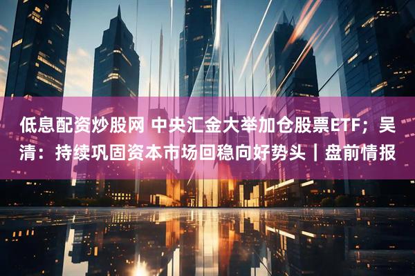 低息配资炒股网 中央汇金大举加仓股票ETF；吴清：持续巩固资本市场回稳向好势头｜盘前情报