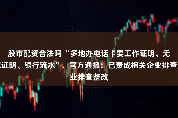 股市配资合法吗 “多地办电话卡要工作证明、无犯罪证明、银行流水”，官方通报：已责成相关企业排查整改