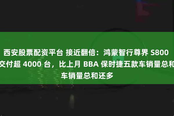西安股票配资平台 接近翻倍：鸿蒙智行尊界 S800 本月交付超 4000 台，比上月 BBA 保时捷五款车销量总和还多
