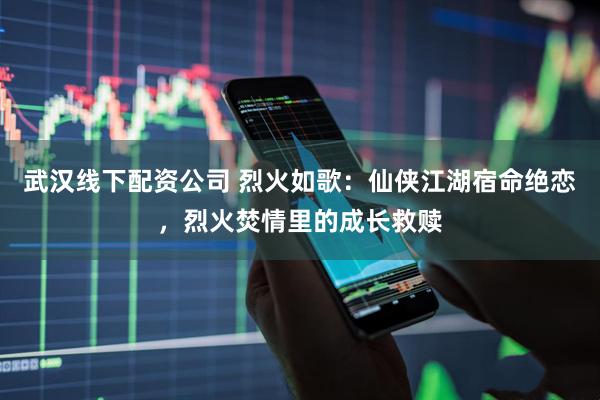 武汉线下配资公司 烈火如歌：仙侠江湖宿命绝恋，烈火焚情里的成长救赎